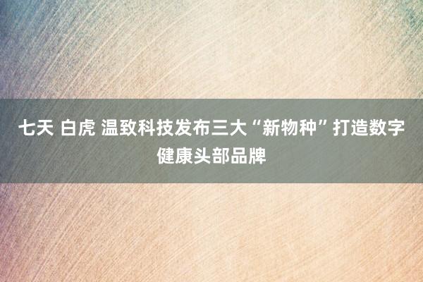 七天 白虎 温致科技发布三大“新物种”打造数字健康头部品牌