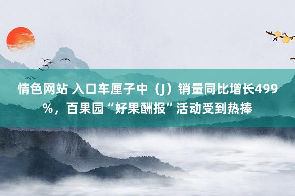 情色网站 入口车厘子中（J）销量同比增长499%，百果园“好果酬报”活动受到热捧