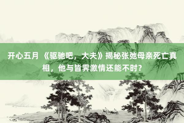 开心五月 《驱驰吧，大夫》揭秘张弛母亲死亡真相，他与皆霁激情还能不时？