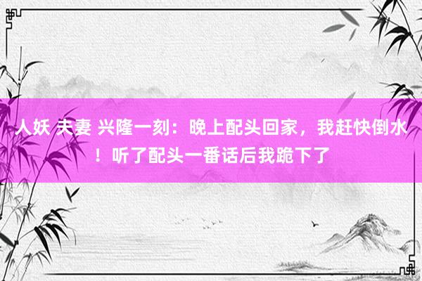 人妖 夫妻 兴隆一刻：晚上配头回家，我赶快倒水！听了配头一番话后我跪下了