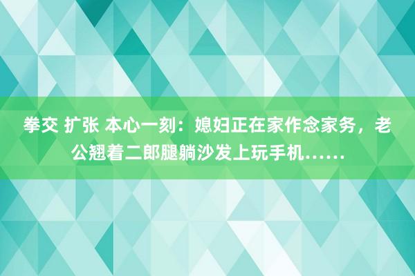 拳交 扩张 本心一刻：媳妇正在家作念家务，老公翘着二郎腿躺沙发上玩手机……