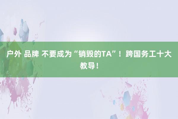 户外 品牌 不要成为“销毁的TA”！跨国务工十大教导！