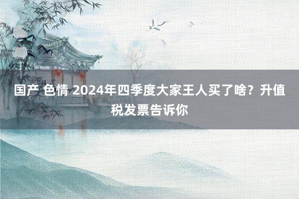 国产 色情 2024年四季度大家王人买了啥？升值税发票告诉你