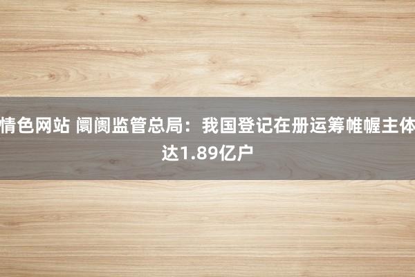 情色网站 阛阓监管总局：我国登记在册运筹帷幄主体达1.89亿户