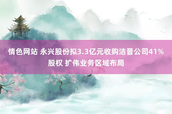 情色网站 永兴股份拟3.3亿元收购洁晋公司41%股权 扩伟业务区域布局