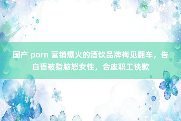 国产 porn 营销爆火的酒饮品牌梅见翻车，告白语被指脑怒女性，合座职工谈歉