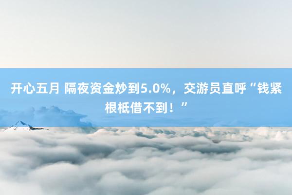 开心五月 隔夜资金炒到5.0%，交游员直呼“钱紧根柢借不到！”