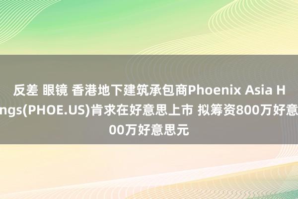 反差 眼镜 香港地下建筑承包商Phoenix Asia Holdings(PHOE.US)肯求在好意思上市 拟筹资800万好意思元