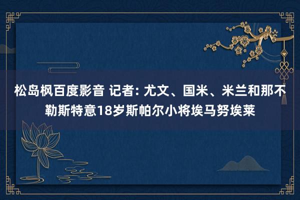 松岛枫百度影音 记者: 尤文、国米、米兰和那不勒斯特意18岁斯帕尔小将埃马努埃莱