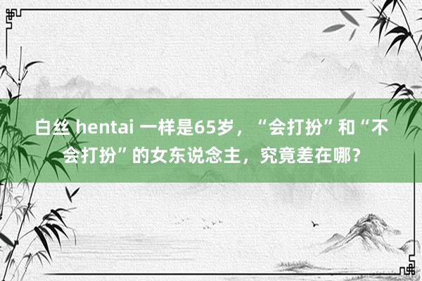 白丝 hentai 一样是65岁，“会打扮”和“不会打扮”的女东说念主，究竟差在哪？