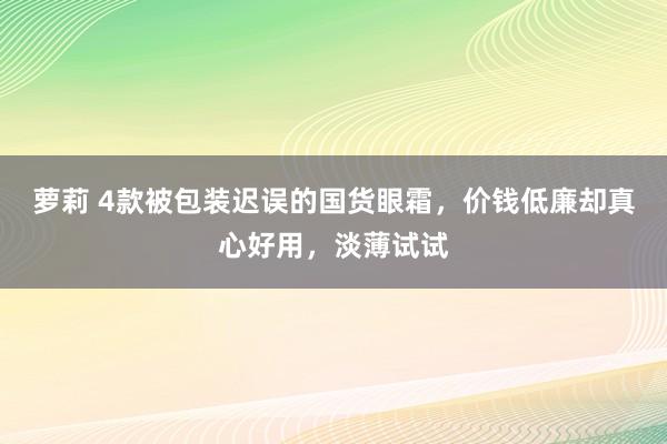 萝莉 4款被包装迟误的国货眼霜，价钱低廉却真心好用，淡薄试试