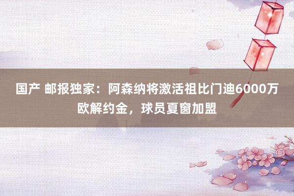 国产 邮报独家：阿森纳将激活祖比门迪6000万欧解约金，球员夏窗加盟