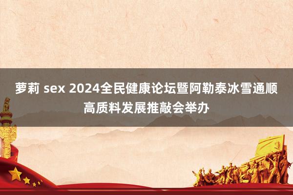 萝莉 sex 2024全民健康论坛暨阿勒泰冰雪通顺高质料发展推敲会举办