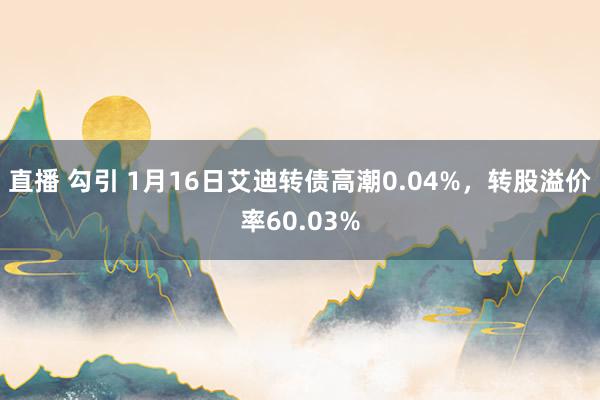 直播 勾引 1月16日艾迪转债高潮0.04%，转股溢价率60.03%