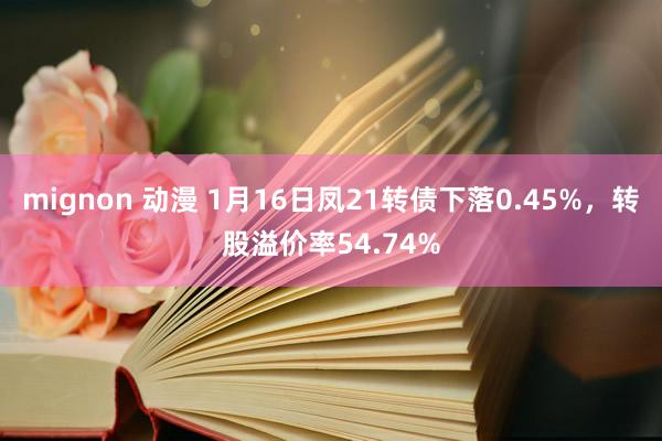 mignon 动漫 1月16日凤21转债下落0.45%，转股溢价率54.74%