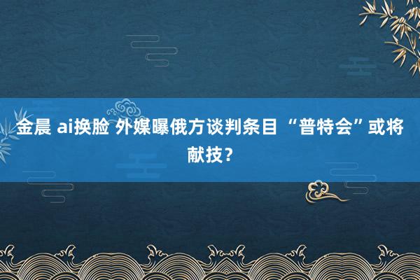 金晨 ai换脸 外媒曝俄方谈判条目 “普特会”或将献技？