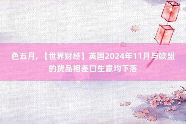 色五月， 【世界财经】英国2024年11月与欧盟的货品相差口生意均下落