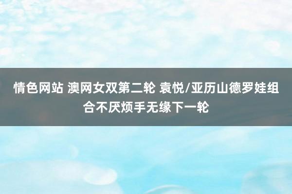 情色网站 澳网女双第二轮 袁悦/亚历山德罗娃组合不厌烦手无缘下一轮