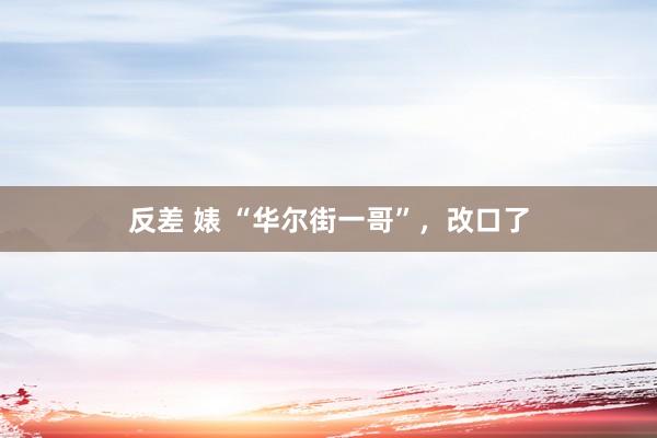 反差 婊 “华尔街一哥”，改口了
