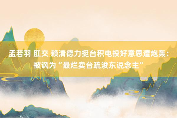 孟若羽 肛交 赖清德力挺台积电投好意思遭炮轰：被讽为“最烂卖台疏浚东说念主”