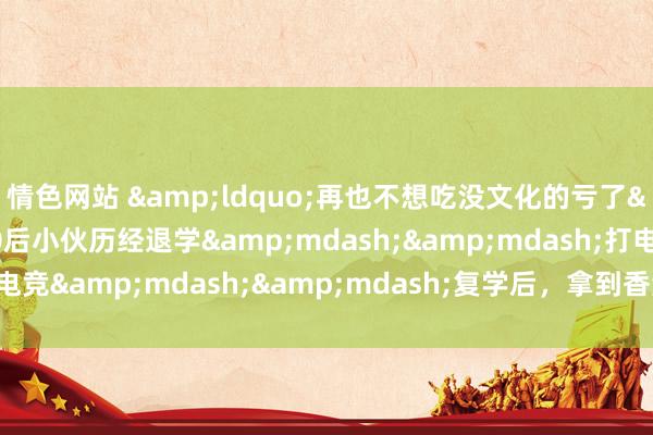 情色网站 &ldquo;再也不想吃没文化的亏了&rdquo;，00后小伙历经退学&mdash;&mdash;打电竞&mdash;&mdash;复学后，拿到香港理工大学全额奖学金