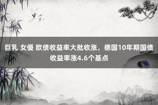巨乳 女優 欧债收益率大批收涨，德国10年期国债收益率涨4.6个基点