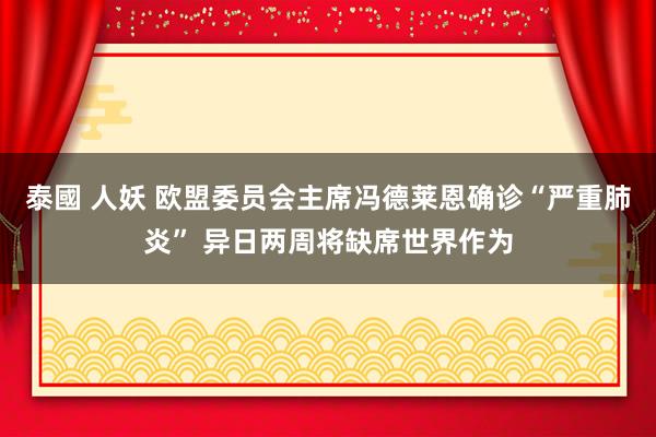 泰國 人妖 欧盟委员会主席冯德莱恩确诊“严重肺炎” 异日两周将缺席世界作为