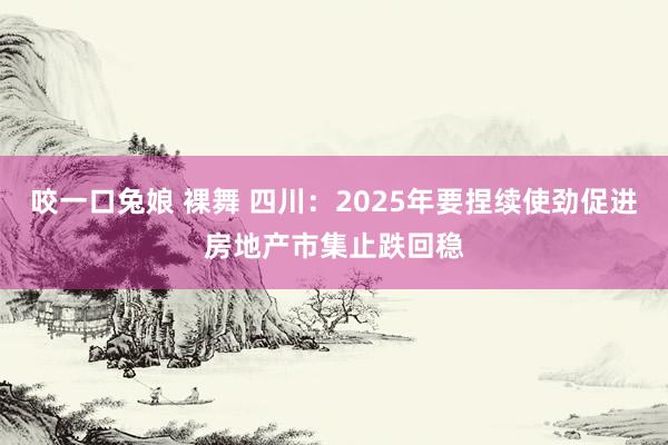 咬一口兔娘 裸舞 四川：2025年要捏续使劲促进房地产市集止跌回稳