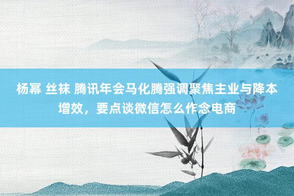 杨幂 丝袜 腾讯年会马化腾强调聚焦主业与降本增效，要点谈微信怎么作念电商