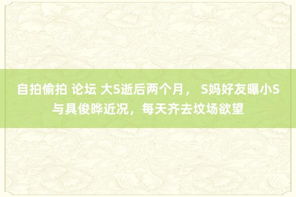 自拍偷拍 论坛 大S逝后两个月， S妈好友曝小S与具俊晔近况，每天齐去坟场欲望